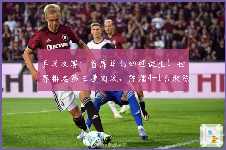 乒乓决赛：首席单打四强诞生！世界排名第三遭淘汰，陈熠4-1击败陈幸同