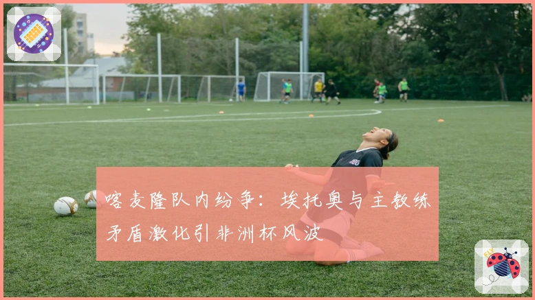 喀麦隆队内纷争：埃托奥与主教练矛盾激化引非洲杯风波