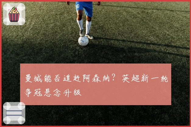 曼城能否追赶阿森纳？英超新一轮争冠悬念升级