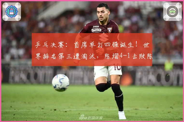乒乓决赛：首席单打四强诞生！世界排名第三遭淘汰，陈熠4-1击败陈幸同