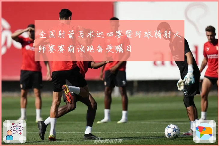 全国射箭马术巡回赛暨环球骑射大师赛赛前试跑备受瞩目