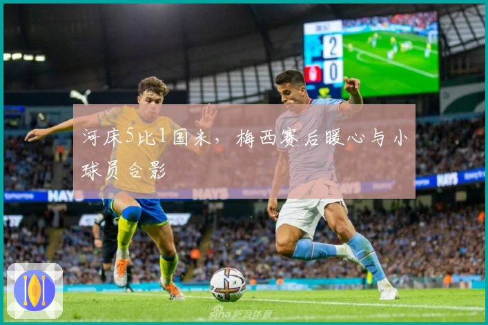 河床5比1国米，梅西赛后暖心与小球员合影