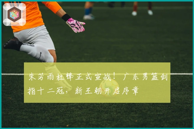 朱芳雨杜锋正式宣战！广东男篮剑指十二冠，新王朝开启序章