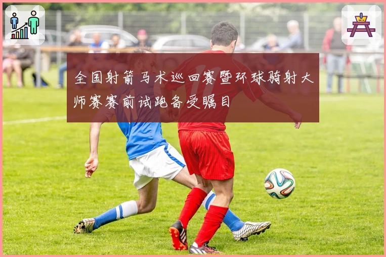 全国射箭马术巡回赛暨环球骑射大师赛赛前试跑备受瞩目