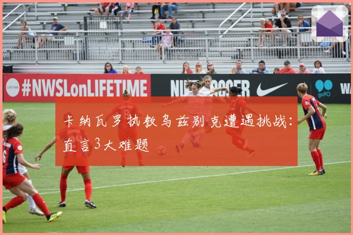 卡纳瓦罗执教乌兹别克遭遇挑战：直言3大难题